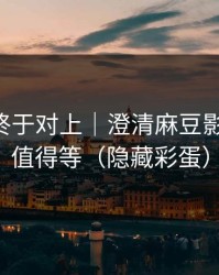 时间线终于对上｜澄清麻豆影视-后续值得等（隐藏彩蛋）