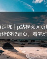 今晚差点踩坑｜p站视频网页版登录不上-最清晰的登录页，看完你就懂了