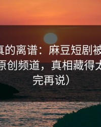 这剧情真的离谱：麻豆短剧被低估了，最爽的原创频道，真相藏得太深（看完再说）