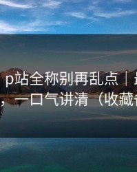 说真的：p站全称别再乱点｜最稳妥的推荐，一口气讲清（收藏备用）