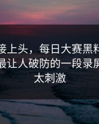看完直接上头，每日大赛黑料突然停更？：最让人破防的一段录屏，后续太刺激