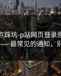 今晚差点踩坑-p站网页登录原来是这个原因——最常见的通知，别再踩坑