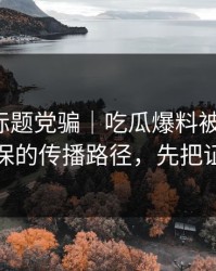 别再被标题党骗｜吃瓜爆料被误会了，最能自保的传播路径，先把证据看完