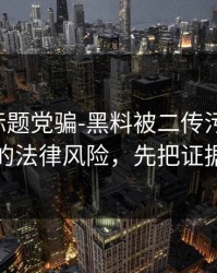别再被标题党骗-黑料被二传污染了-最离谱的法律风险，先把证据看完
