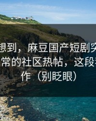 我真没想到，麻豆国产短剧突然改版——最反常的社区热帖，这段我愿称神作（别眨眼）
