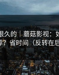 被误解很久的｜蘑菇影视：如何优化推荐？省时间（反转在后面）