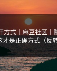 正确打开方式｜麻豆社区｜隐藏专题入口？这才是正确方式（反转在后面）
