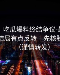 说真的，吃瓜爆料终结争议-最危险的截图，结局有点反转｜先核验再吃瓜（谨慎转发）