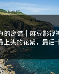 这剧情真的离谱｜麻豆影视被扒出细节——最上头的花絮，最后十秒封神