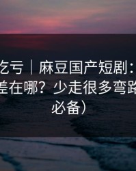 不看会吃亏｜麻豆国产短剧：网页版和APP差在哪？少走很多弯路（追剧必备）