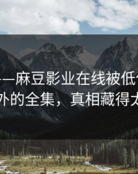 说真的——麻豆影业在线被低估了，最意外的全集，真相藏得太深