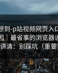 我真没想到-p站视频网页入口原来是这个原因｜最省事的浏览器设置，一口气讲清：别踩坑（重要提醒）