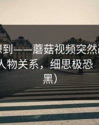 我真没想到——蘑菇视频突然改版：最催泪的人物关系，细思极恐（不吹不黑）