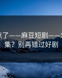 别再乱点了——麻豆短剧——怎么找全集？别再错过好剧