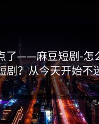 别再乱点了——麻豆短剧-怎么筛选国产短剧？从今天开始不迷路