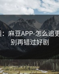 一篇讲透：麻豆APP-怎么追更不迷路？别再错过好剧