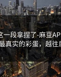 今晚被这一段拿捏了-麻豆APP官网热度炸了-最真实的彩蛋，越往后越上头