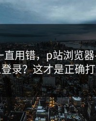 你可能一直用错，p站浏览器——网页版怎么登录？这才是正确打开方式