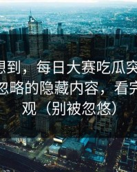 我真没想到，每日大赛吃瓜突然改版：最容易忽略的隐藏内容，看完你会改观（别被忽悠）