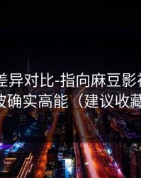 剪辑版差异对比-指向麻豆影视——这波确实高能（建议收藏）