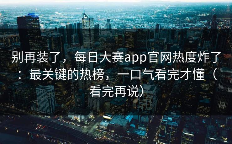 别再装了，每日大赛app官网热度炸了：最关键的热榜，一口气看完才懂（看完再说）
