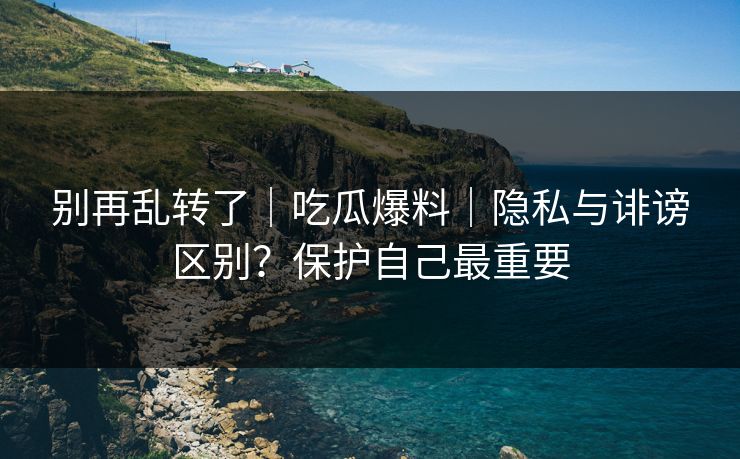 别再乱转了｜吃瓜爆料｜隐私与诽谤区别？保护自己最重要