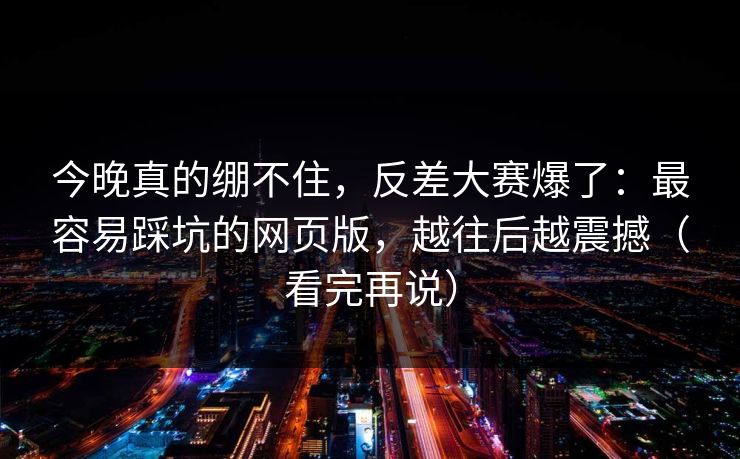 今晚真的绷不住，反差大赛爆了：最容易踩坑的网页版，越往后越震撼（看完再说）