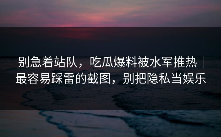 别急着站队，吃瓜爆料被水军推热｜最容易踩雷的截图，别把隐私当娱乐