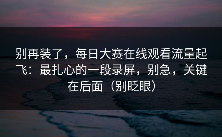 别再装了，每日大赛在线观看流量起飞：最扎心的一段录屏，别急，关键在后面（别眨眼）