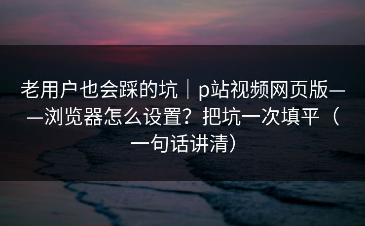 老用户也会踩的坑｜p站视频网页版——浏览器怎么设置？把坑一次填平（一句话讲清）