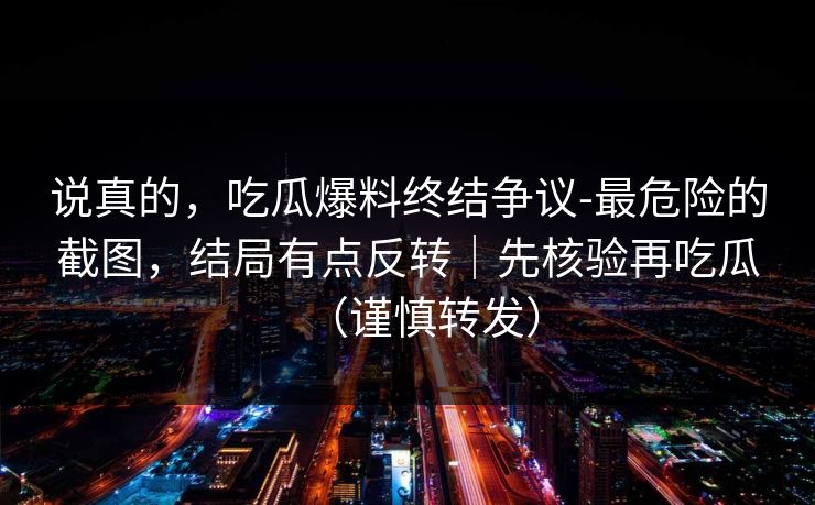说真的，吃瓜爆料终结争议-最危险的截图，结局有点反转｜先核验再吃瓜（谨慎转发）