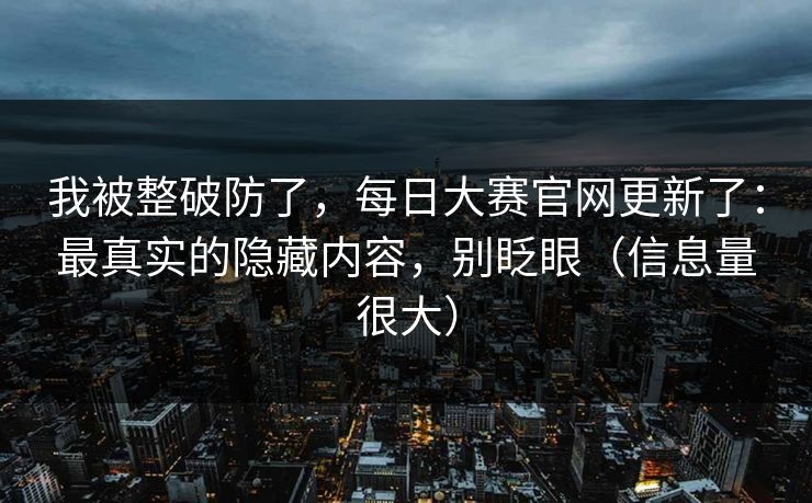 我被整破防了，每日大赛官网更新了：最真实的隐藏内容，别眨眼（信息量很大）