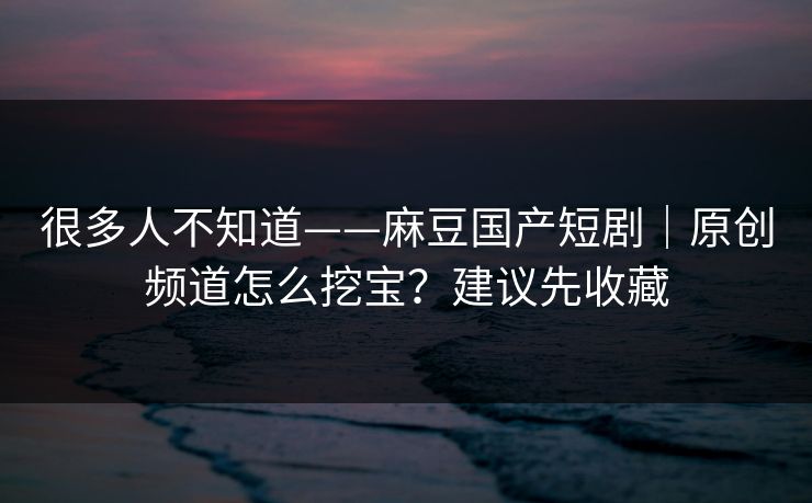 很多人不知道——麻豆国产短剧｜原创频道怎么挖宝？建议先收藏