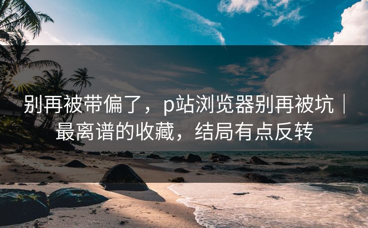 别再被带偏了，p站浏览器别再被坑｜最离谱的收藏，结局有点反转