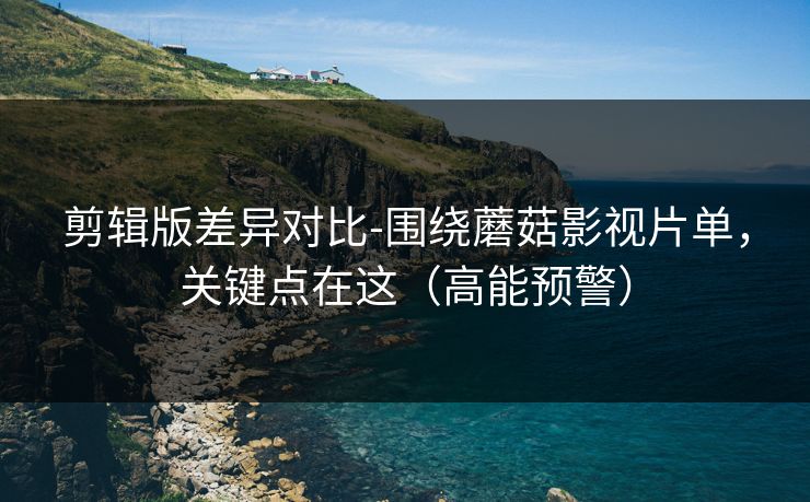 剪辑版差异对比-围绕蘑菇影视片单，关键点在这（高能预警）