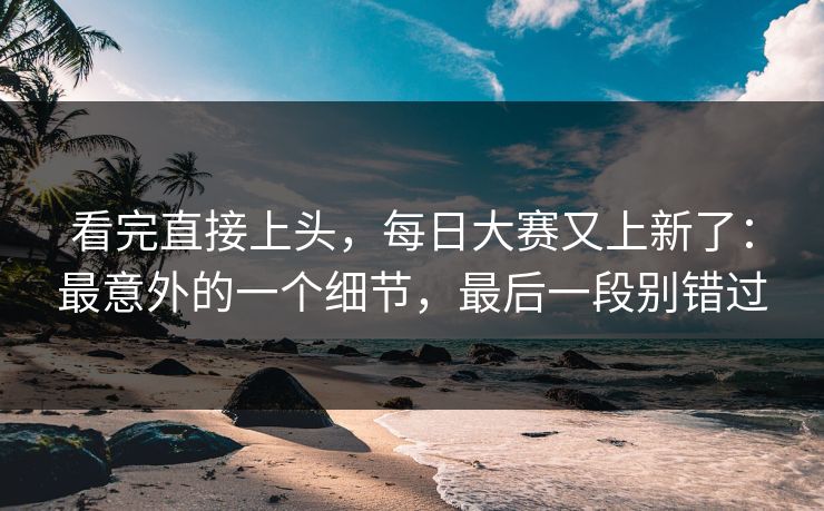 看完直接上头，每日大赛又上新了：最意外的一个细节，最后一段别错过