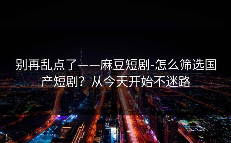别再乱点了——麻豆短剧-怎么筛选国产短剧？从今天开始不迷路