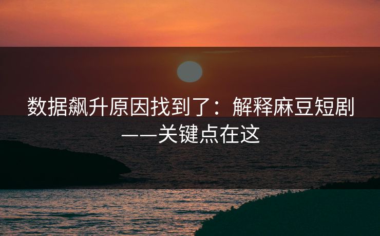 数据飙升原因找到了：解释麻豆短剧——关键点在这