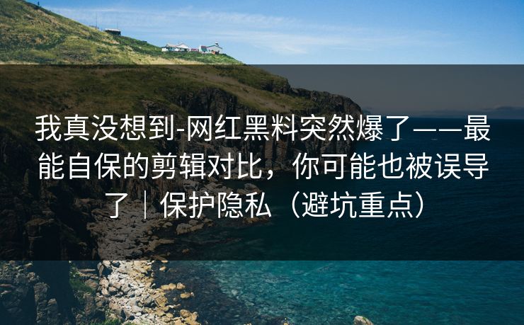 我真没想到-网红黑料突然爆了——最能自保的剪辑对比，你可能也被误导了｜保护隐私（避坑重点）