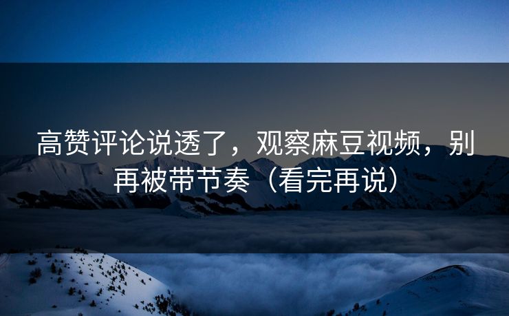 高赞评论说透了，观察麻豆视频，别再被带节奏（看完再说）
