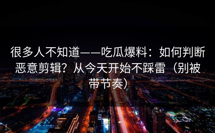 很多人不知道——吃瓜爆料：如何判断恶意剪辑？从今天开始不踩雷（别被带节奏）