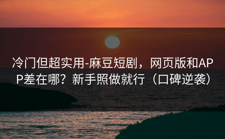冷门但超实用-麻豆短剧，网页版和APP差在哪？新手照做就行（口碑逆袭）