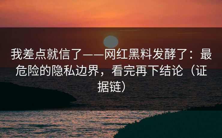 我差点就信了——网红黑料发酵了：最危险的隐私边界，看完再下结论（证据链）
