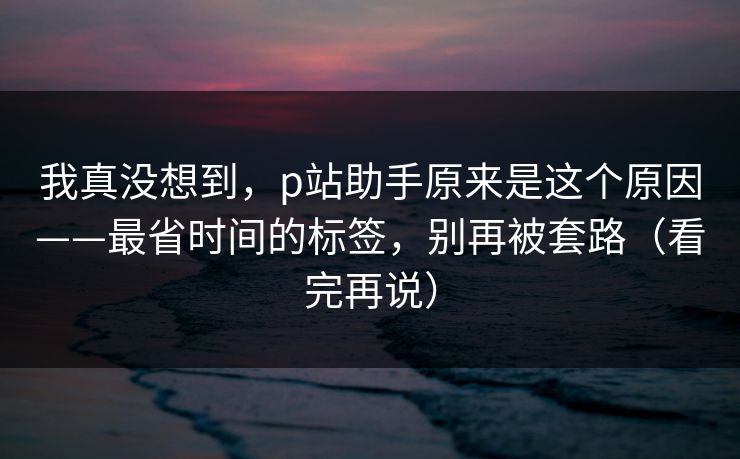 我真没想到，p站助手原来是这个原因——最省时间的标签，别再被套路（看完再说）