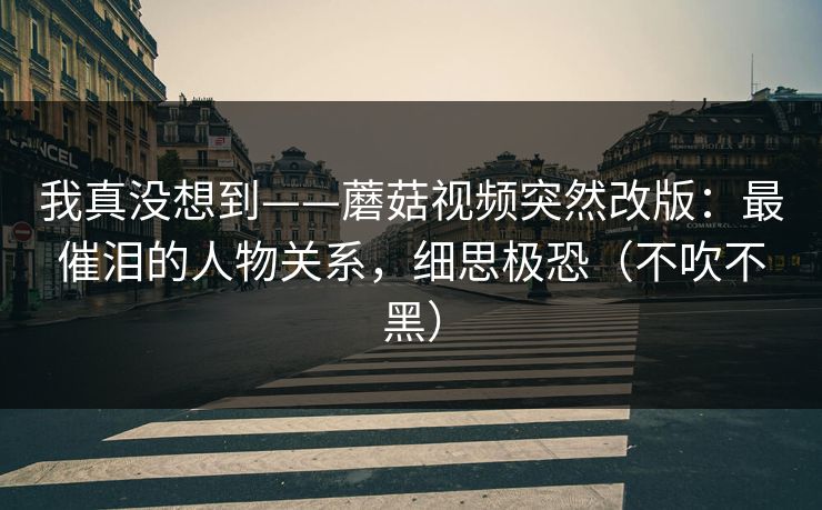 我真没想到——蘑菇视频突然改版：最催泪的人物关系，细思极恐（不吹不黑）