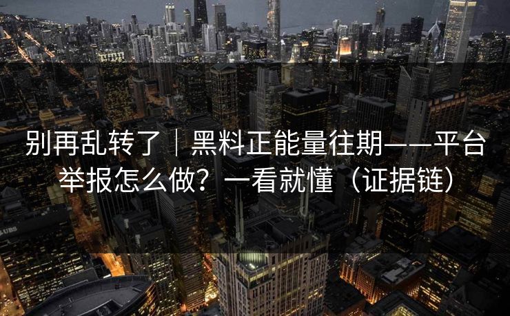 别再乱转了｜黑料正能量往期——平台举报怎么做？一看就懂（证据链）