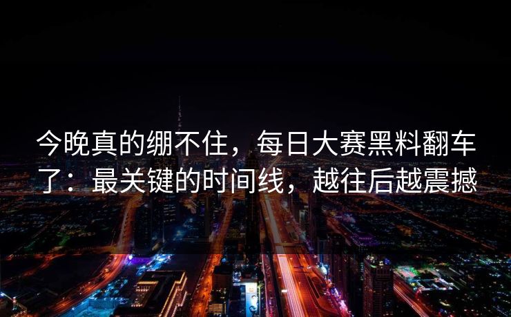 今晚真的绷不住，每日大赛黑料翻车了：最关键的时间线，越往后越震撼