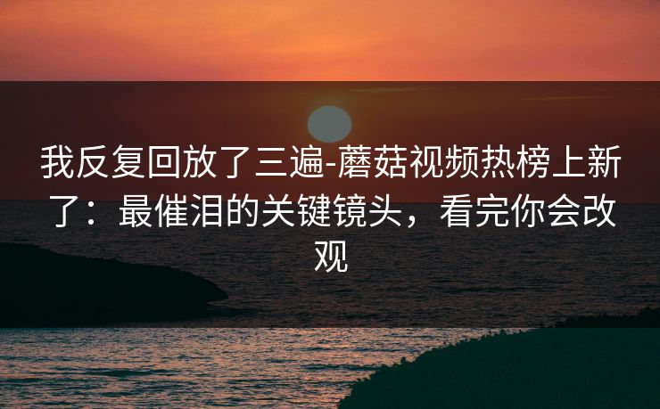 我反复回放了三遍-蘑菇视频热榜上新了：最催泪的关键镜头，看完你会改观