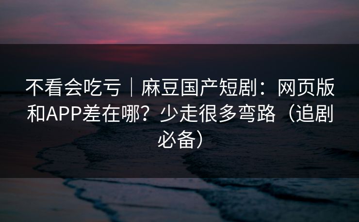 不看会吃亏｜麻豆国产短剧：网页版和APP差在哪？少走很多弯路（追剧必备）