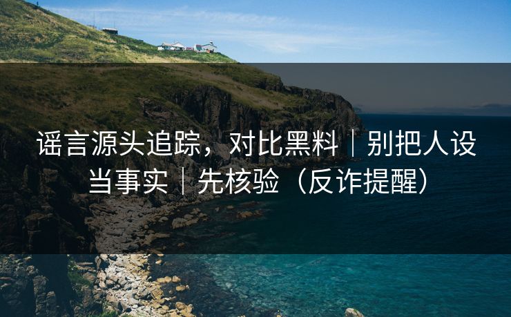 谣言源头追踪，对比黑料｜别把人设当事实｜先核验（反诈提醒）
